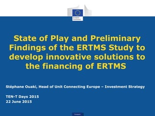 TransportTransport
State of Play and Preliminary
Findings of the ERTMS Study to
develop innovative solutions to
the financing of ERTMS
Stéphane Ouaki, Head of Unit Connecting Europe – Investment Strategy
TEN-T Days 2015
22 June 2015
 