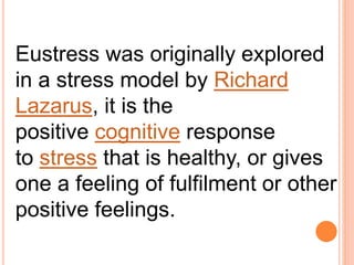 Eustress was originally explored
in a stress model by Richard
Lazarus, it is the
positive cognitive response
to stress that is healthy, or gives
one a feeling of fulfilment or other
positive feelings.
 