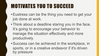 MOTIVATES YOU TO SUCCEED
•Eustress can be the thing you need to get your
job done at work.
•Think about a deadline staring you in the face.
It’s going to encourage your behavior to
manage the situation effectively and more
productively.
•Success can be achieved in the workplace, in
sports, or in a creative endeavor if it's driven
by pressure
 