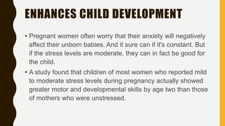 ENHANCES CHILD DEVELOPMENT
• Pregnant women often worry that their anxiety will negatively
affect their unborn babies. And it sure can if it's constant. But
if the stress levels are moderate, they can in fact be good for
the child.
• A study found that children of most women who reported mild
to moderate stress levels during pregnancy actually showed
greater motor and developmental skills by age two than those
of mothers who were unstressed.
 