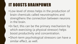 IT BOOSTS BRAINPOWER
•Low-level of stress helps in the production of
brain chemicals called neurotrophins and
strengthens the connection between neurons
in the brain.
•In fact, this can be the primary mechanism by
which exercising (a physical stressor) helps
boost productivity and concentration.
•Short-term psychological stressors can have a
similar effect, as well.
 
