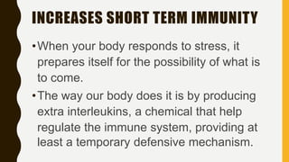 INCREASES SHORT TERM IMMUNITY
•When your body responds to stress, it
prepares itself for the possibility of what is
to come.
•The way our body does it is by producing
extra interleukins, a chemical that help
regulate the immune system, providing at
least a temporary defensive mechanism.
 