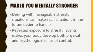 MAKES YOU MENTALLY STRONGER
•Dealing with manageable stressful
situations can make such situations in the
future easier to handle.
•Repeated exposure to stressful events
makes your body develop both physical
and psychological sense of control.
 