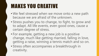 MAKES YOU CREATIVE
• We feel stressed when we move onto a new path
because we are afraid of the unknown.
• Stress pushes you to change, to fight, to grow and
to adapt. All life events, even good ones, cause a
certain degree of stress.
• For example, getting a new job is a positive
change, much like getting married, falling in love,
getting a raise, winning a tennis match and so on.
• Stress often accompanies a breakthrough in
creativity.
 