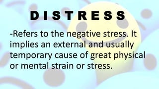 D I S T R E S S
-Refers to the negative stress. It
implies an external and usually
temporary cause of great physical
or mental strain or stress.
 