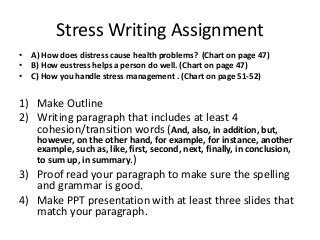 Stress Writing Assignment
• A) How does distress cause health problems? (Chart on page 47)
• B) How eustress helps a person do well. (Chart on page 47)
• C) How you handle stress management . (Chart on page 51-52)

1) Make Outline
2) Writing paragraph that includes at least 4
cohesion/transition words (And, also, in addition, but,

however, on the other hand, for example, for instance, another
example, such as, like, first, second, next, finally, in conclusion,
to sum up, in summary.)

3) Proof read your paragraph to make sure the spelling
and grammar is good.
4) Make PPT presentation with at least three slides that
match your paragraph.

 