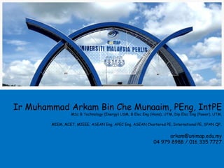 Ir Muhammad Arkam Bin Che Munaaim, PEng, IntPE
                 MSc B Technology (Energy) USM, B Elec Eng (Hons), UTM, Dip Elec Eng (Power), UTM.

        MIEM, MIET, MIEEE, ASEAN Eng, APEC Eng, ASEAN Chartered PE, International PE, SPAN QP.


                                                                   arkam@unimap.edu.my
                                                             04 979 8988 / 016 335 7727
 