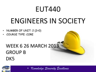 EUT440
     ENGINEERS IN SOCIETY
• NUMBER OF UNIT: 2 (2+0)
• COURSE TYPE: CORE



 WEEK 6 26 MARCH 2013
 GROUP B
 DK5
               • Knowledge Sincerity Excellence
 