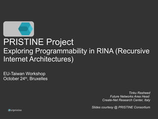PRISTINE Project 
Exploring Programmability in RINA (Recursive 
Internet Architectures) 
EU-Taiwan Workshop 
October 24th, Bruxelles 
@ictpristine 
Tinku Rasheed 
Future Networks Area Head 
Create-Net Research Center, Italy 
Slides courtesy @ PRISTINE Consortium 
 