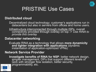 PRISTINE Use Cases 
Distributed cloud 
Decentralized cloud technology; customer’s applications run in 
datacenters but also in servers from offices and home users. 
Infrastructure interconnected through multiple ISPs, overall 
connectivity provided through overlay on top -> Use RINA to 
provide this overlay 
Datacenter networking 
Evaluate RINA as a technology that allows more dynamicity 
and tighter integration with applications (dynamic 
instantiation of application-optimized VPNs) 
Network Service Provider 
Investigate benefits of RINA for NSP: better network design, 
simpler management, DIFs that support different levels of 
QoS with stronger flow isolation, better security, 
programmability, etc. 
 