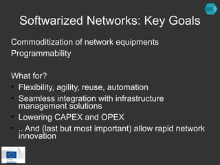 Softwarized Networks: Key Goals 
Commoditization of network equipments 
Programmability 
What for? 
• Flexibility, agility, reuse, automation 
• Seamless integration with infrastructure 
management solutions 
• Lowering CAPEX and OPEX 
• .. And (last but most important) allow rapid network 
innovation 
 