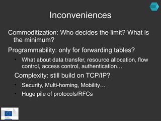 Inconveniences 
Commoditization: Who decides the limit? What is 
the minimum? 
Programmability: only for forwarding tables? 
• What about data transfer, resource allocation, flow 
control, access control, authentication… 
Complexity: still build on TCP/IP? 
• Security, Multi-homing, Mobility… 
• Huge pile of protocols/RFCs 
 