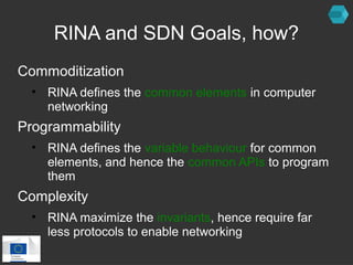 RINA and SDN Goals, how? 
Commoditization 
• RINA defines the common elements in computer 
networking 
Programmability 
• RINA defines the variable behaviour for common 
elements, and hence the common APIs to program 
them 
Complexity 
• RINA maximize the invariants, hence require far 
less protocols to enable networking 
 