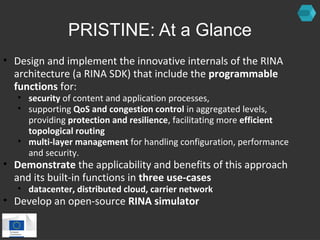 PRISTINE: At a Glance 
• Design and implement the innovative internals of the RINA 
architecture (a RINA SDK) that include the programmable 
functions for: 
• security of content and application processes, 
• supporting QoS and congestion control in aggregated levels, 
providing protection and resilience, facilitating more efficient 
topological routing 
• multi-layer management for handling configuration, performance 
and security. 
• Demonstrate the applicability and benefits of this approach 
and its built-in functions in three use-cases 
• datacenter, distributed cloud, carrier network 
• Develop an open-source RINA simulator 
 