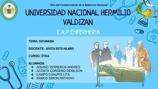 “Año del Fortalecimiento de la Soberanía Nacional”
UNIVERSIDAD NACIONAL HERMILIO
VALDIZAN
TEMA: EUTANASIA
DOCENTE: JUVITA SOTO HILARIO
CURSO: ÉTICA
ALUMNOS:
❖ AQUINO TERREROS ANDRES
❖ ACOSTA CORDERO DENILSON
❖ CAMPÓ CHAUPIS LITA
❖ RAMOS SIMON ANTHONY
E.A.P ENFERMERIA
 