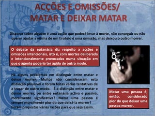 O debate da eutanásia diz respeito a acções e omissões intencionais, isto é, com mortes deliberada e intencionalmente provocadas numa situação em que o agente poderia ter agido de outro modo. Disparar sobre alguém é uma acção que poderá levar à morte, não conseguir ou não querer ajudar a vítima de um tiroteio é uma omissão, mas deixou o outro morrer.  Há alguns problemas em distinguir entre matar e deixar morrer. Muitos não consideraram esta distinção plausível e foram feitas várias tentativas de a traçar de outro modo.   É a distinção entre matar e deixar morrer, ou entre eutanásia activa e passiva, moralmente significativa? Matar uma pessoa é sempre moralmente pior do que deixá-la morrer?  Foram propostas várias razões para que seja assim.  Matar uma pessoa é, então, considerado pior do que deixar uma pessoa morrer.   