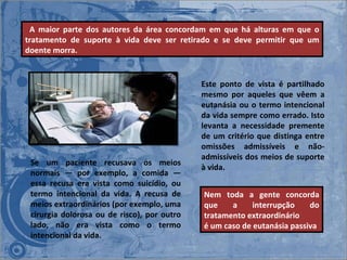 Este ponto de vista é partilhado mesmo por aqueles que vêem a eutanásia ou o termo intencional da vida sempre como errado. Isto levanta a necessidade premente de um critério que distinga entre omissões admissíveis e não-admissíveis dos meios de suporte à vida.    A maior parte dos autores da área concordam em que há alturas em que o tratamento de suporte à vida deve ser retirado e se deve permitir que um doente morra.  Se um paciente recusava os meios normais ― por exemplo, a comida ― essa recusa era vista como suicídio, ou termo intencional da vida. A recusa de meios extraordinários (por exemplo, uma cirurgia dolorosa ou de risco), por outro lado, não era vista como o termo intencional da vida. Nem toda a gente concorda que a interrupção do tratamento extraordinário  é um caso de eutanásia passiva 