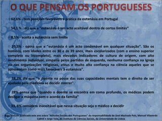 62,6% - tem posições favoráveis à prática da eutanásia em Portugal 54,1 % - diz que a "eutanásia é um acto aceitável dentro de certos limites“ 8,5% - aceita a eutanásia sem limite 35,3% - opina que a "eutanásia é um acto condenável em qualquer situação“. São os homens, com idades entre os 30 e os 39 anos, mais escolarizados (com o ensino superior completo ou incompleto), mais elevados indicadores de cultura de origem, com alto rendimento individual, simpatia pelos partidos de esquerda, nenhuma confiança na Igreja ou nas organizações religiosas, ateus e muito alta confiança na ciência aqueles que se apresentam como mais favoráveis à eutanásia". 38,2% diz que "o doente na posse das suas capacidades mentais tem o direito de ser ajudado pela medicina se decidir morrer". 28% pensa que "quando o doente se encontra em coma profundo, os médicos podem desligar a máquina com o acordo da família“ 33, 6% considera inaceitável que nessa situação seja o médico a decidir   Nota : Estudo publicado este ano sobre "Atitudes Sociais dos Portugueses" da responsabilidade de José Machado Pais, Manuel Vilaverde Cabral e Jorge Vala, do Instituto de Ciências Sociais, da Universidade de Lisboa 