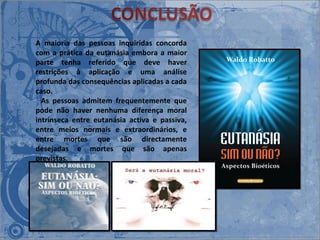 A maioria das pessoas inquiridas concorda com a prática da eutanásia embora a maior parte tenha referido que deve haver restrições à aplicação e uma análise profunda das consequências aplicadas a cada caso.    As pessoas admitem frequentemente que pode não haver nenhuma diferença moral intrínseca entre eutanásia activa e passiva, entre meios normais e extraordinários, e entre mortes que são directamente desejadas e mortes que são apenas previstas.  