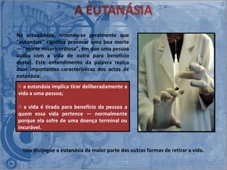 Isto distingue a eutanásia da maior parte das outras formas de retirar a vida. Na actualidade, entende-se geralmente que "eutanásia" significa provocar uma boa morte ― "morte misericordiosa", em que uma pessoa acaba com a vida de outra para benefício desta). Este entendimento da palavra realça duas importantes características dos actos de eutanásia: a eutanásia implica tirar deliberadamente a vida a uma pessoa;  a vida é tirada para benefício da pessoa a quem essa vida pertence ― normalmente porque ela sofre de uma doença terminal ou incurável.  
