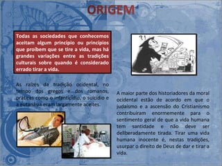 As raízes da tradição ocidental, no tempo dos gregos e dos romanos, práticas como o infanticídio, o suicídio e a eutanásia eram largamente aceites.  A maior parte dos historiadores da moral ocidental estão de acordo em que o judaísmo e a ascensão do Cristianismo contribuíram enormemente para o sentimento geral de que a vida humana tem santidade e não deve ser deliberadamente tirada. Tirar uma vida humana inocente é, nestas tradições, usurpar o direito de Deus de dar e tirar a vida.  Todas as sociedades que conhecemos aceitam algum princípio ou princípios que proíbem que se tire a vida, mas há grandes variações entre as tradições culturais sobre quando é considerado errado tirar a vida.  