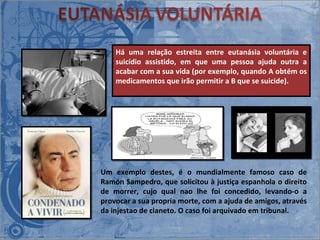 Há uma relação estreita entre eutanásia voluntária e suicídio assistido, em que uma pessoa ajuda outra a acabar com a sua vida (por exemplo, quando A obtém os medicamentos que irão permitir a B que se suicide).  Um exemplo destes, é o mundialmente famoso caso de Ramón Sampedro, que solicitou à justiça espanhola o direito de morrer, cujo qual nao lhe foi concedido, levando-o a provocar a sua propria morte, com a ajuda de amigos, através da injestao de cianeto. O caso foi arquivado em tribunal. 