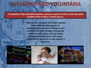 Pode ser, por exemplo, um recém-nascido irremediavelmente doente ou incapacitado;ou porque a doença ou um acidente tornaram incapaz uma pessoa anteriormente capaz, sem que tenha previamente indicado se sob certas circunstâncias quereria ou não praticar a eutanásia. A eutanásia é não-voluntária quando a pessoa a quem se retira a vida não pode escolher entre a vida e a morte para si.  