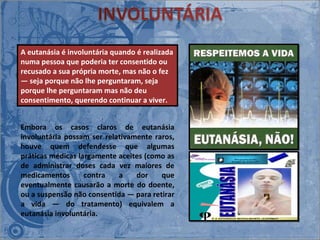 Embora os casos claros de eutanásia involuntária possam ser relativamente raros, houve quem defendesse que algumas práticas médicas largamente aceites (como as de administrar doses cada vez maiores de medicamentos contra a dor que eventualmente causarão a morte do doente, ou a suspensão não consentida ― para retirar a vida ― do tratamento) equivalem a eutanásia involuntária. A eutanásia é involuntária quando é realizada numa pessoa que poderia ter consentido ou recusado a sua própria morte, mas não o fez ― seja porque não lhe perguntaram, seja porque lhe perguntaram mas não deu consentimento, querendo continuar a viver.  