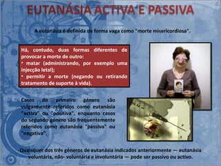 A eutanásia é definida de forma vaga como "morte misericordiosa".  Casos do primeiro género são vulgarmente referidos como eutanásia "activa" ou "positiva", enquanto casos do segundo género são frequentemente referidos como eutanásia "passiva" ou "negativa".  Há, contudo, duas formas diferentes de provocar a morte de outro: matar (administrando, por exemplo uma injecção letal); permitir a morte (negando ou retirando tratamento de suporte à vida).  Quaisquer dos três géneros de eutanásia indicados anteriormente ― eutanásia voluntária, não- voluntária e involuntária ― pode ser passivo ou activo. 