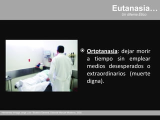 Eutanasia…
                                                                                                Un dilema Ético




                                                                                  Ortotanasia: dejar morir
                                                                                   a tiempo sin emplear
                                                                                   medios desesperados o
                                                                                   extraordinarios (muerte
                                                                                   digna).



Hernández Arriaga Jorge Luis / Bioética General, Editorial Manuel Moderno, 2002.
 