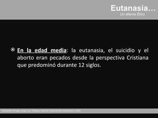 Eutanasia…
                                                                                     Un dilema Ético




              En la edad media: la eutanasia, el suicidio y el
               aborto eran pecados desde la perspectiva Cristiana
               que predominó durante 12 siglos.




Hernández Arriaga Jorge Luis / Bioética General, Editorial Manuel Moderno, 2002.
 