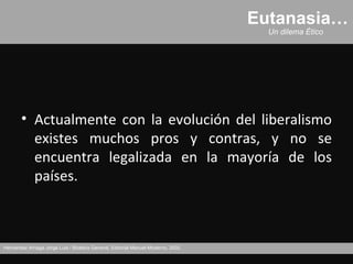 Eutanasia…
                                                                                     Un dilema Ético




       • Actualmente con la evolución del liberalismo
         existes muchos pros y contras, y no se
         encuentra legalizada en la mayoría de los
         países.



Hernández Arriaga Jorge Luis / Bioética General, Editorial Manuel Moderno, 2002.
 