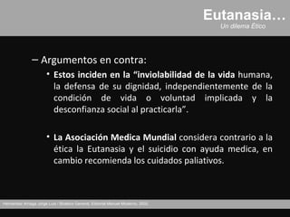 Eutanasia…
                                                                                     Un dilema Ético




               – Argumentos en contra:
                       • Estos inciden en la “inviolabilidad de la vida humana,
                         la defensa de su dignidad, independientemente de la
                         condición de vida o voluntad implicada y la
                         desconfianza social al practicarla”.

                       • La Asociación Medica Mundial considera contrario a la
                         ética la Eutanasia y el suicidio con ayuda medica, en
                         cambio recomienda los cuidados paliativos.



Hernández Arriaga Jorge Luis / Bioética General, Editorial Manuel Moderno, 2002.
 