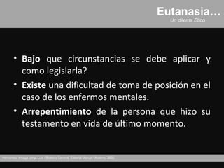 Eutanasia…
                                                                                     Un dilema Ético




       • Bajo que circunstancias se debe aplicar y
         como legislarla?
       • Existe una dificultad de toma de posición en el
         caso de los enfermos mentales.
       • Arrepentimiento de la persona que hizo su
         testamento en vida de último momento.


Hernández Arriaga Jorge Luis / Bioética General, Editorial Manuel Moderno, 2002.
 