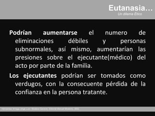 Eutanasia…
                                                                                     Un dilema Ético




       Podrían     aumentarse       el   numero    de
         eliminaciones      débiles     y    personas
         subnormales, así mismo, aumentarían las
         presiones sobre el ejecutante(médico) del
         acto por parte de la familia.
       Los ejecutantes podrían ser tomados como
         verdugos, con la consecuente pérdida de la
         confianza en la persona tratante.

Hernández Arriaga Jorge Luis / Bioética General, Editorial Manuel Moderno, 2002.
 