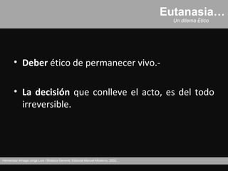 Eutanasia…
                                                                                     Un dilema Ético




       • Deber ético de permanecer vivo.-

       • La decisión que conlleve el acto, es del todo
         irreversible.




Hernández Arriaga Jorge Luis / Bioética General, Editorial Manuel Moderno, 2002.
 