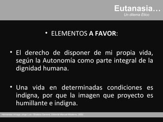 Eutanasia…
                                                                                     Un dilema Ético




                                          • ELEMENTOS A FAVOR:

       • El derecho de disponer de mi propia vida,
         según la Autonomía como parte integral de la
         dignidad humana.

       • Una vida en determinadas condiciones es
         indigna, por que la imagen que proyecto es
         humillante e indigna.
Hernández Arriaga Jorge Luis / Bioética General, Editorial Manuel Moderno, 2002.
 