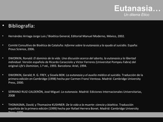 Eutanasia…
                                                                                              Un dilema Ético


• Bibliografía:
•   Hernández Arriaga Jorge Luis / Bioética General, Editorial Manuel Moderno, México, 2002.

•   Comité Consultivo de Bioética de Cataluña: Informe sobre la eutanasia y la ayuda al suicidio. España:
    Prous Science, 2006.

•   DWORKIN, Ronald: El dominio de la vida. Una discusión acerca del aborto, la eutanasia y la libertad
    individual. Versión española de Ricardo Caracciolo y Víctor Ferreres (Universitat Pompeu Fabra) del
    original Life's Dominion, 1.ª ed., 1993. Barcelona: Ariel, 1994.

•   DWORKIN, Gerald; R. G. FREY, y Sissela BOK: La eutanasia y el auxilio médico al suicidio. Traducción de la
    primera edición en Cambridge (1998) hecha por Carmen Francí Ventosa. Madrid: Cambridge University
    Press, 2000.

•   SERRANO RUIZ-CALDERÓN, José Miguel: La eutanasia. Madrid: Ediciones Internacionales Universitarias,
    2008

•   THOMASMA, David; y Thomasine KUSHNER: De la vida a la muerte: ciencia y bioética. Traducción
    española de la primera edición (1999) hecha por Rafael Herrera Bonet. Madrid: Cambridge University
    Press, 1999.
 