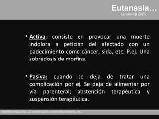 Eutanasia…
                                                                                     Un dilema Ético




                       • Activa: consiste en provocar una muerte
                         indolora a petición del afectado con un
                         padecimiento como cáncer, sida, etc. P.ej. Una
                         sobredosis de morfina.

                       • Pasiva: cuando se deja de tratar una
                         complicación por ej. Se deja de alimentar por
                         vía parenteral; abstención terapéutica y
                         suspensión terapéutica.
Hernández Arriaga Jorge Luis / Bioética General, Editorial Manuel Moderno, 2002.
 