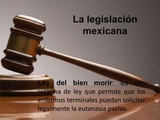 Ley del bien morir: es una
reforma de ley que permite que los
enfermos terminales puedan solicitar
legalmente la eutanasia pasiva.
La legislación
mexicana
 