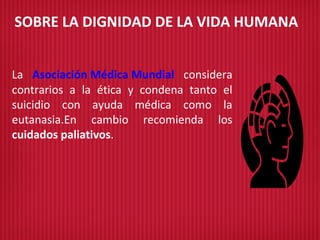 SOBRE LA DIGNIDAD DE LA VIDA HUMANA
La Asociación Médica Mundial considera
contrarios a la ética y condena tanto el
suicidio con ayuda médica como la
eutanasia.En cambio recomienda los
cuidados paliativos.
 