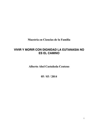 Maestría en Ciencias de la Familia
VIVIR Y MORIR CON DIGNIDAD LA EUTANASIA NO
ES EL CAMINO

Alberto Abel Castañeda Centeno
05 / 03 / 2014

1	
  
	
  

 