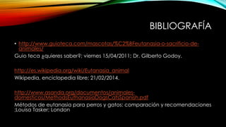 BIBLIOGRAFÍA
• http://www.guioteca.com/mascotas/%C2%BFeutanasia-o-sacrificio-de-
animales/
Guio teca ¿quieres saber?; viernes 15/04/2011; Dr. Gilberto Godoy.
http://es.wikipedia.org/wiki/Eutanasia_animal
Wikipedia, enciclopedia libre; 21/02/2014.
http://www.asanda.org/documentos/animales-
domesticos/MethodsEuthanasiaDogsCatsSpanish.pdf
Métodos de eutanasia para perros y gatos: comparación y recomendaciones
;Louisa Tasker; London
 