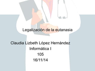 Legalización de la eutanasia 
Claudia Lizbeth López Hernández 
Informática I 
105 
16/11/14 
 