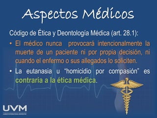 Aspectos Médicos
Código de Ética y Deontología Médica (art. 28.1):
• El médico nunca provocará intencionalmente la
muerte de un paciente ni por propia decisión, ni
cuando el enfermo o sus allegados lo soliciten.
• La eutanasia u “homicidio por compasión” es
contraria a la ética médica.
 