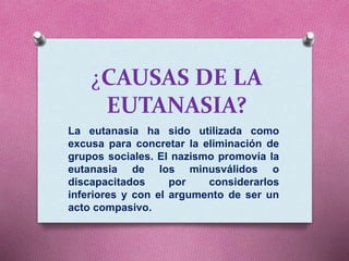 ¿CAUSAS DE LA
EUTANASIA?
La eutanasia ha sido utilizada como
excusa para concretar la eliminación de
grupos sociales. El nazismo promovía la
eutanasia de los minusválidos o
discapacitados por considerarlos
inferiores y con el argumento de ser un
acto compasivo.
 