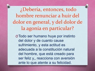 ¿Debería, entonces, todo
hombre renunciar a huir del
dolor en general, y del dolor de
la agonía en particular?
OTodo ser humano huye por instinto
del dolor y de cuanto cause
sufrimiento, y esta actitud es
adecuada a la constitución natural
del hombre, que está creado para
ser feliz y,, reacciona con aversión
ante lo que atente a su felicidad.
 