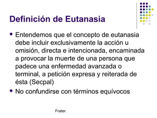 Frater
Definición de Eutanasia
 Entendemos que el concepto de eutanasia
debe incluir exclusivamente la acción u
omisión, ...