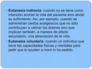  Eutanasia indirecta: cuando no se tiene como
intención acortar la vida del paciente sino aliviar
su sufrimiento. Así, por ejemplo, cuando se
administran ciertos analgésicos que no sólo
contribuyen a calmar los dolores sino que
implican también, a manera de efecto
secundario, una abreviación de la vida.
 Eutanasia voluntaria: cuando un individuo que
tiene las capacidades físicas y mentales para
pedir que lo ayuden a morir lo ha pedido.
 