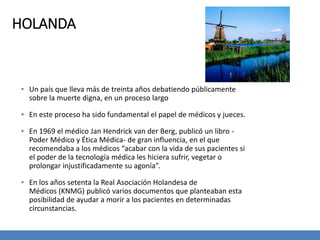 HOLANDA
▪ Un país que lleva más de treinta años debatiendo públicamente
sobre la muerte digna, en un proceso largo
▪ En este proceso ha sido fundamental el papel de médicos y jueces.
▪ En 1969 el médico Jan Hendrick van der Berg, publicó un libro -
Poder Médico y Ética Médica- de gran influencia, en el que
recomendaba a los médicos “acabar con la vida de sus pacientes si
el poder de la tecnología médica les hiciera sufrir, vegetar o
prolongar injustificadamente su agonía”.
▪ En los años setenta la Real Asociación Holandesa de
Médicos (KNMG) publicó varios documentos que planteaban esta
posibilidad de ayudar a morir a los pacientes en determinadas
circunstancias.
 